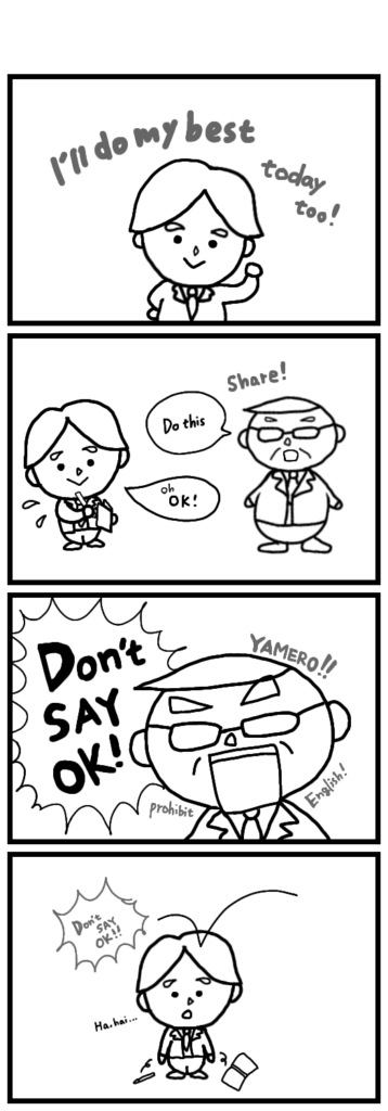 Even “OK” is off-limits?!It’s true that in Japan, saying “OK” to a boss or a customer might come across as a little rude.But Eddie’s a foreigner—sometimes your native language just slips out, right?And honestly, even some Japanese people say “OK desu” to their superiors…So… this ‘no English’ rule… it is really for Eddie’s Japanese, right??
