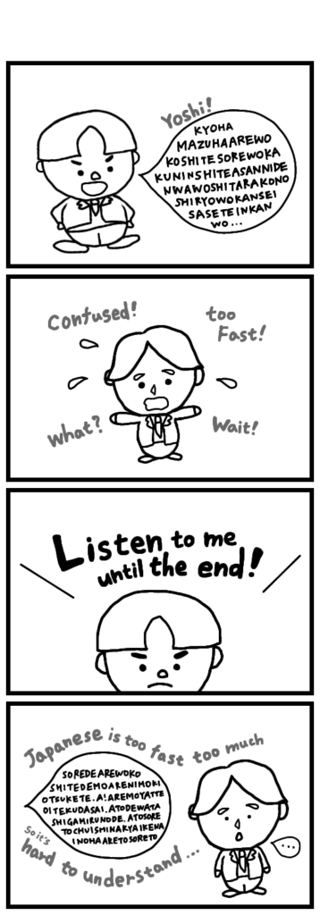 For Eddie, following the speed of native Japanese speakers is still tough.He can handle everyday conversations, but when things get more complicated—with several people involved, different threads of the story, and all the who-what-when-where-why—he needs to pause and check carefully.the advice from his Japanese senpai, “Listen until the end” is also true.it still seems a little hard for them to fully see things from each other’s side.