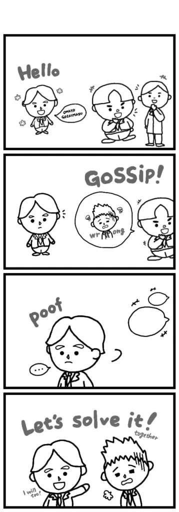 No matter the company,
no matter the community,
wherever people gather, gossip always seems to follow…Talking about others’ faults can make people feel closer,
and having a common “enemy” can even create a sense of unity.
But is that really closeness?Eddie is still learning Japanese, but…
doesn’t want to laugh at Kind-kun’s mistake—he wants to think of a solution together with him.